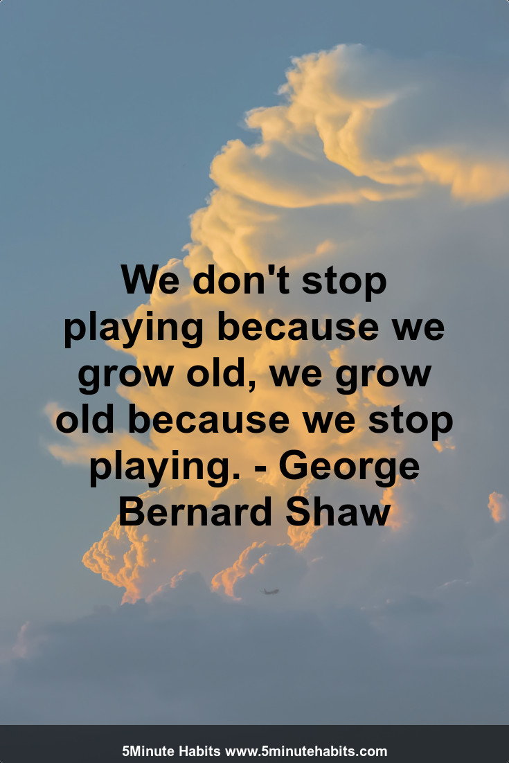 We don't stop playing because we grow old, we grow old because we stop playing. - George Bernard Shaw